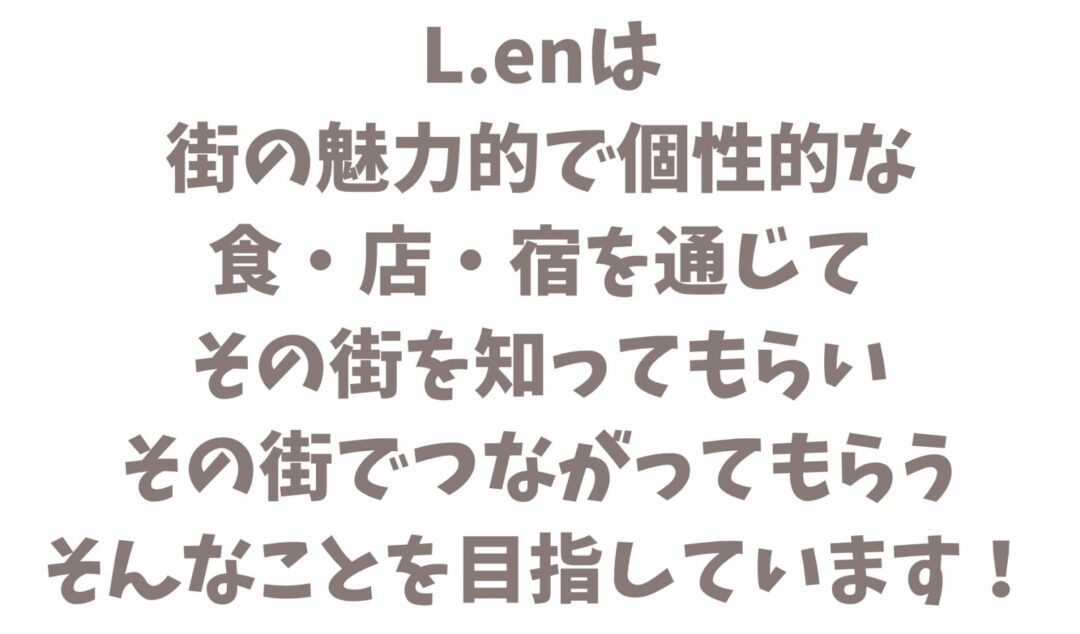 L.enは 街の魅力的で個性的な 食・店・宿を通じて その街を知ってもらい その街でつながってもらう そんなことを目指しています！